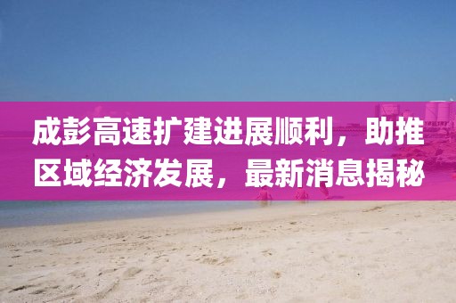 成彭高速擴建進展順利，助推區(qū)域經(jīng)濟發(fā)展，最新消息揭秘