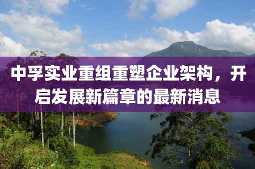 中孚實(shí)業(yè)重組重塑企業(yè)架構(gòu)，開(kāi)啟發(fā)展新篇章的最新消息