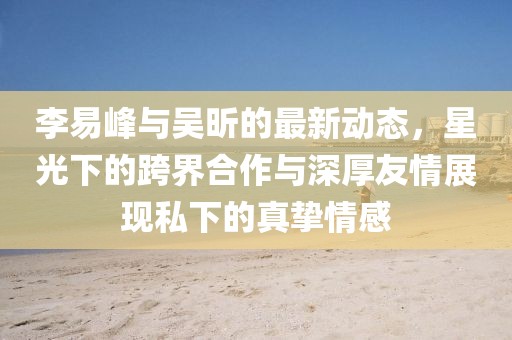 李易峰與吳昕的最新動態(tài)，星光下的跨界合作與深厚友情展現(xiàn)私下的真摯情感