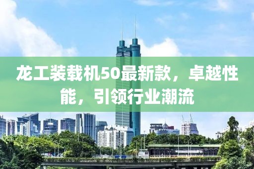龍工裝載機(jī)50最新款，卓越性能，引領(lǐng)行業(yè)潮流