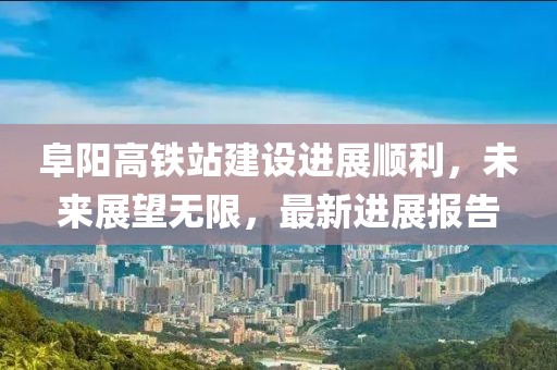 阜陽高鐵站建設(shè)進展順利，未來展望無限，最新進展報告
