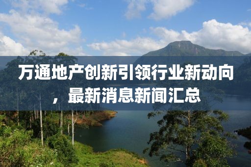 萬通地產(chǎn)創(chuàng)新引領(lǐng)行業(yè)新動向，最新消息新聞匯總