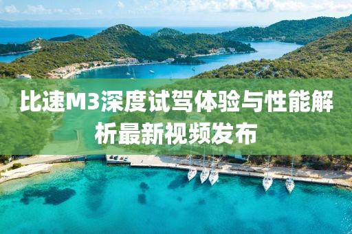 比速M3深度試駕體驗與性能解析最新視頻發(fā)布