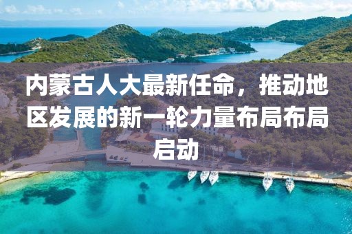 內(nèi)蒙古人大最新任命，推動地區(qū)發(fā)展的新一輪力量布局布局啟動