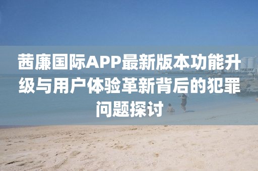 茜廉國(guó)際APP最新版本功能升級(jí)與用戶體驗(yàn)革新背后的犯罪問(wèn)題探討
