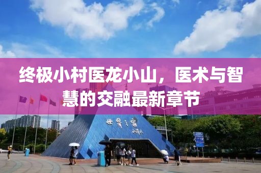 終極小村醫(yī)龍小山，醫(yī)術(shù)與智慧的交融最新章節(jié)