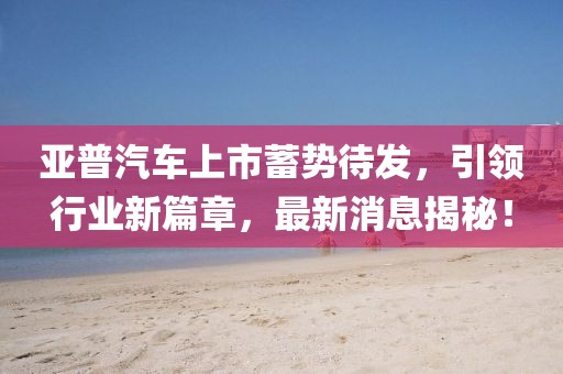 亞普汽車上市蓄勢待發(fā)，引領(lǐng)行業(yè)新篇章，最新消息揭秘！