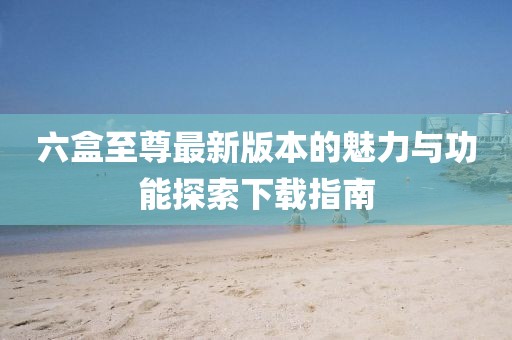 六盒至尊最新版本的魅力與功能探索下載指南