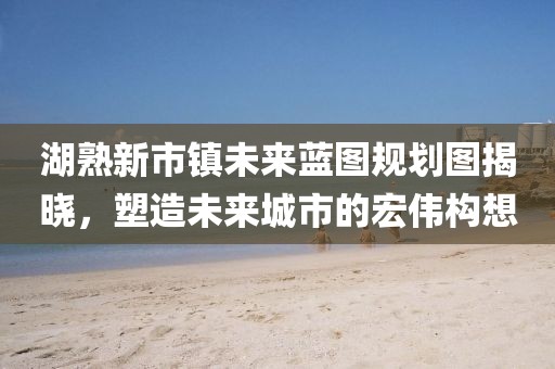 湖熟新市鎮(zhèn)未來藍(lán)圖規(guī)劃圖揭曉，塑造未來城市的宏偉構(gòu)想