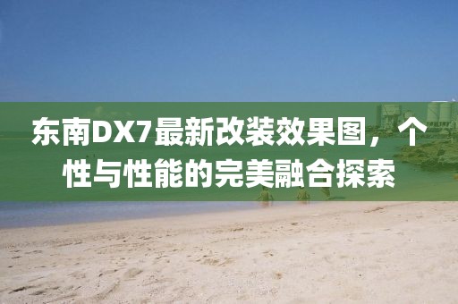 東南DX7最新改裝效果圖，個(gè)性與性能的完美融合探索