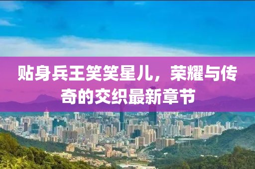 貼身兵王笑笑星兒，榮耀與傳奇的交織最新章節(jié)