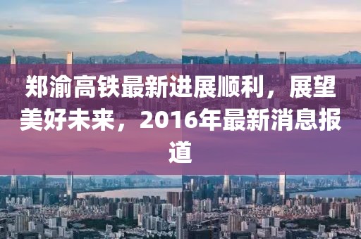 鄭渝高鐵最新進(jìn)展順利，展望美好未來，2016年最新消息報(bào)道