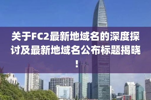 關(guān)于FC2最新地域名的深度探討及最新地域名公布標題揭曉！