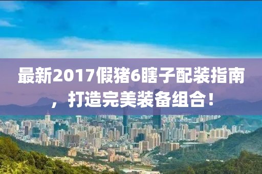 最新2017假豬6瞎子配裝指南，打造完美裝備組合！