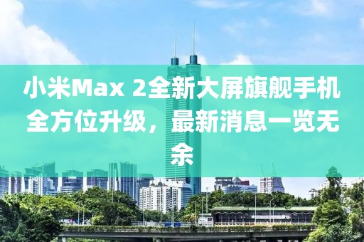 小米Max 2全新大屏旗艦手機(jī)全方位升級，最新消息一覽無余