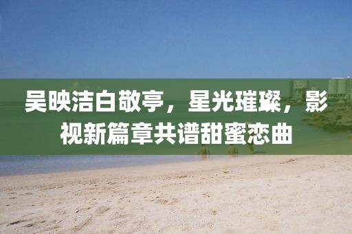 吳映潔白敬亭，星光璀璨，影視新篇章共譜甜蜜戀曲