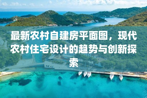 最新農(nóng)村自建房平面圖，現(xiàn)代農(nóng)村住宅設(shè)計(jì)的趨勢與創(chuàng)新探索