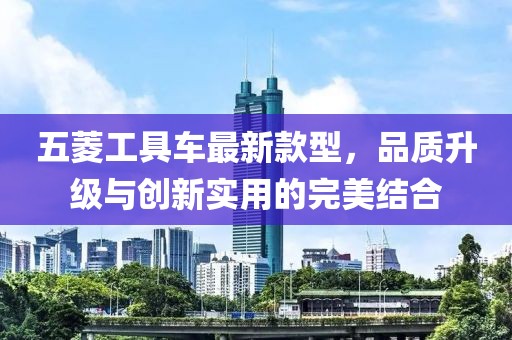 五菱工具車最新款型，品質(zhì)升級(jí)與創(chuàng)新實(shí)用的完美結(jié)合