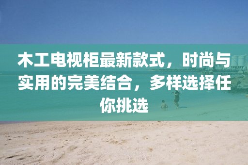 木工電視柜最新款式，時尚與實用的完美結合，多樣選擇任你挑選