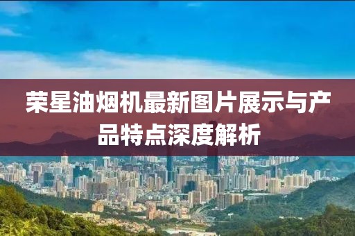 榮星油煙機最新圖片展示與產(chǎn)品特點深度解析