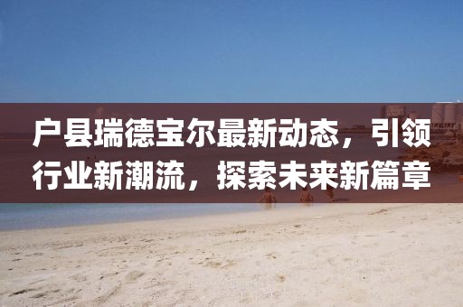 戶縣瑞德寶爾最新動態(tài)，引領(lǐng)行業(yè)新潮流，探索未來新篇章