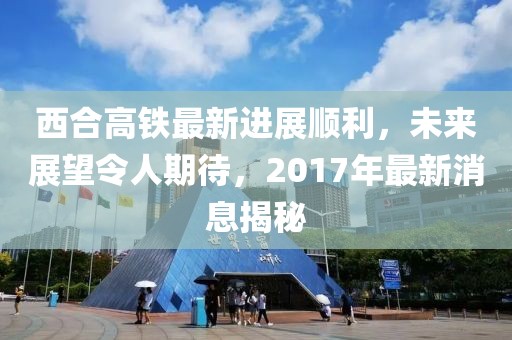 西合高鐵最新進(jìn)展順利，未來展望令人期待，2017年最新消息揭秘