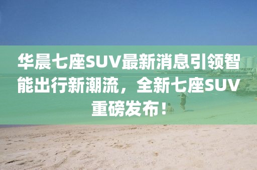 華晨七座SUV最新消息引領(lǐng)智能出行新潮流，全新七座SUV重磅發(fā)布！