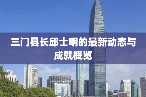 三門縣長邱士明的最新動態(tài)與成就概覽