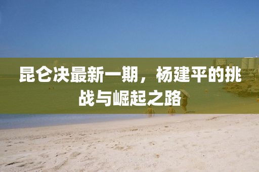 昆侖決最新一期，楊建平的挑戰(zhàn)與崛起之路