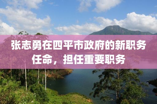 張志勇在四平市政府的新職務(wù)任命，擔(dān)任重要職務(wù)