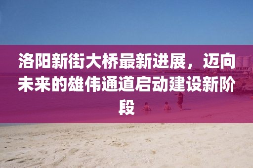 洛陽(yáng)新街大橋最新進(jìn)展，邁向未來(lái)的雄偉通道啟動(dòng)建設(shè)新階段