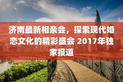 濟南最新相親會，探索現(xiàn)代婚戀文化的精彩盛會 2017年獨家報道