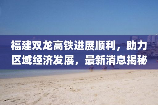 福建雙龍高鐵進(jìn)展順利，助力區(qū)域經(jīng)濟(jì)發(fā)展，最新消息揭秘