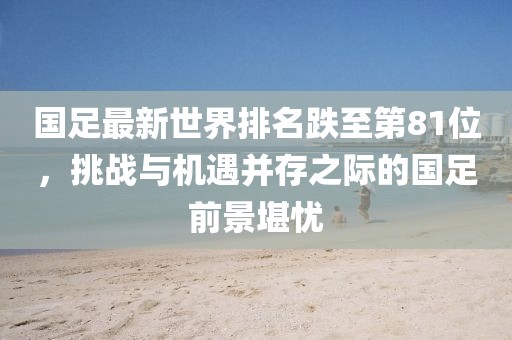 國足最新世界排名跌至第81位，挑戰(zhàn)與機(jī)遇并存之際的國足前景堪憂