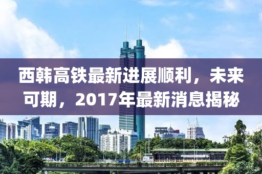 西韓高鐵最新進(jìn)展順利，未來可期，2017年最新消息揭秘