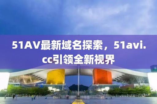 51AV最新域名探索，51avi.cc引領(lǐng)全新視界