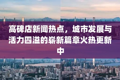 高碑店新聞熱點(diǎn)，城市發(fā)展與活力四溢的嶄新篇章火熱更新中