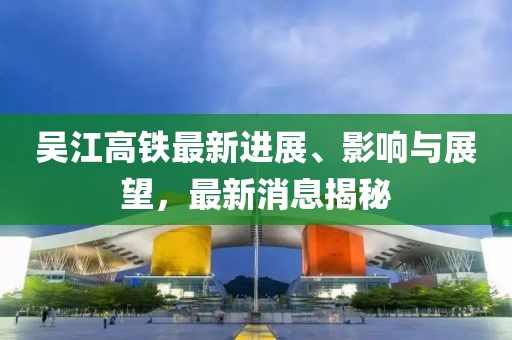 吳江高鐵最新進展、影響與展望，最新消息揭秘