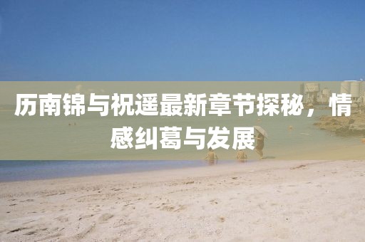 歷南錦與祝遙最新章節(jié)探秘，情感糾葛與發(fā)展