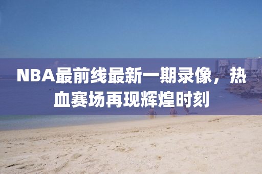 NBA最前線最新一期錄像，熱血賽場再現(xiàn)輝煌時(shí)刻