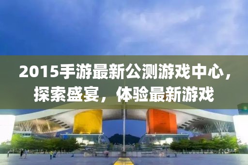 2015手游最新公測(cè)游戲中心，探索盛宴，體驗(yàn)最新游戲
