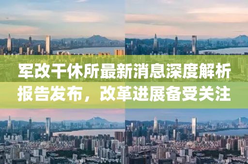軍改干休所最新消息深度解析報告發(fā)布，改革進展備受關(guān)注