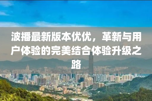 波播最新版本優(yōu)優(yōu)，革新與用戶體驗(yàn)的完美結(jié)合體驗(yàn)升級之路