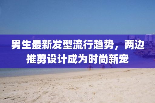 男生最新發(fā)型流行趨勢，兩邊推剪設計成為時尚新寵