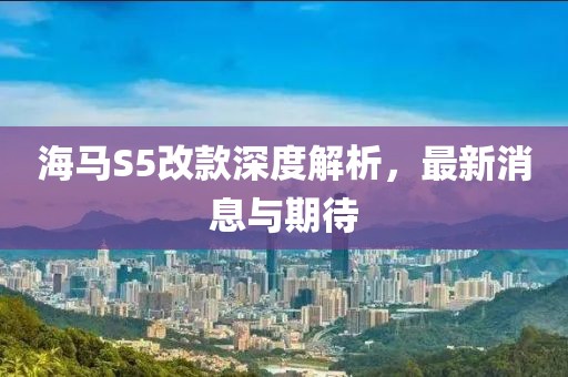 海馬S5改款深度解析，最新消息與期待