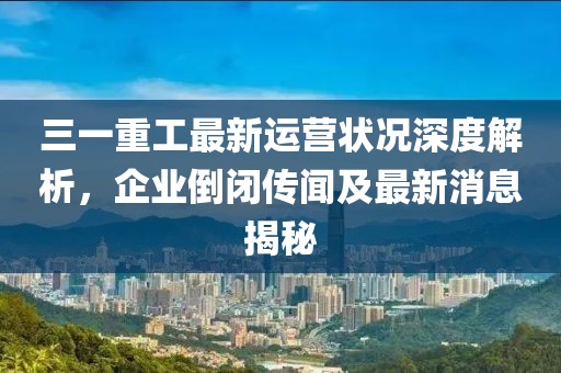 三一重工最新運(yùn)營狀況深度解析，企業(yè)倒閉傳聞及最新消息揭秘