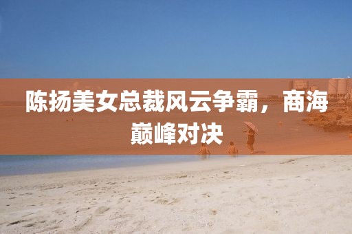 陳揚美女總裁風(fēng)云爭霸，商海巔峰對決