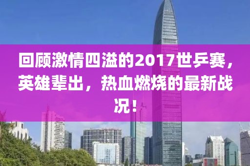 回顧激情四溢的2017世乒賽，英雄輩出，熱血燃燒的最新戰(zhàn)況！