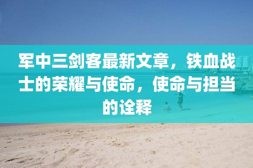 軍中三劍客最新文章，鐵血戰(zhàn)士的榮耀與使命，使命與擔(dān)當(dāng)?shù)脑忈? width=