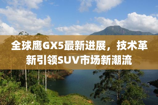 全球鷹GX5最新進展，技術(shù)革新引領(lǐng)SUV市場新潮流